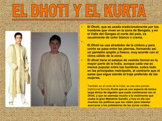 • El Dhoti, que es usado tradicionalmente por los
hombres que viven en la zona de Bengala, y en
el Valle del Ganges al norte del país, es
usualmente de color blanco o crema.
•
El Dhoti se usa alrededor de la cintura y para
unirlo se pasa entre las piernas, formando así
un pantalón amplio y fresco, muy acorde con el
clima cálido de la zona.
• El dhoti tiene el estatus de vestido formal en la
mayor parte de la India, aunque cada vez es
menos popular entre los hombres, sobre todo
en las principales metrópolis, al contrario que el
saree que sigue siendo el traje preferido de las
mujeres.
También en el norte de la India, se usa otra prenda
tradicional llamada Kurta que es una especie de túnica
larga étnica de algodón que suele combinarse con el
Dhoti, y que se asemeja mucho a la vestimenta que
usaba el gran Mahatma Gandhi, y hoy en día son
muchos los políticos que los visten para intentar
acercarse a los pobladores de las zonas rurales.
 