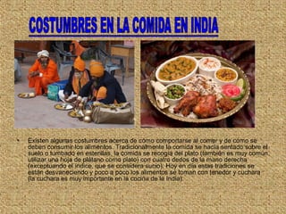 • Existen algunas costumbres acerca de cómo comportarse al comer y de cómo se
deben consumir los alimentos. Tradicionalmente la comida se hacía sentado sobre el
suelo o tumbado en esterillas, la comida se recogía del plato (también es muy común
utilizar una hoja de plátano como plato) con cuatro dedos de la mano derecha
(exceptuando el índice, que se considera sucio). Hoy en día estas tradiciones se
están desvaneciendo y poco a poco los alimentos se toman con tenedor y cuchara
(la cuchara es muy importante en la cocina de la India).
 