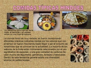 • Un desayuno típico del sur de la
India, el sambhar y el vadase
sirven en una hoja de banana.
La comida hindú es muy variada, se fueron incorporando
diferentes prácticas culinarias traídas por los colonos que con
el tiempo se fueron mezclando hasta llegar a ser el conjunto de
tendencias que se conocen en la actualidad. La mayoría de los
sabores de la India están íntimamente relacionados por el uso
significativo de especias, y una gran variedad de verduras.Se
usan mucho las legumbres: garbanzos, lentejas y habicuelas.
Dentro de esta tendencia general existe una diversidad
enorme de estilos locales.
 