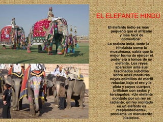 EL ELEFANTE HINDÚ
El elefante índio es más
pequeño que el africano
y más fácil de
domesticar.
La realeza india, tanto la
hinduista como la
musulmana, sabía que la
mejor forma de ejercer el
poder era a lomos de un
elefante. Los reyes
aparecían ante sus
fascinados súbditos
sobre unas monturas
cuyos colmillos de marfil
relucían bajo el oro y la
plata y cuyos cuerpos
brillaban con sedas y
terciopelos. «Un elefante
montado por un rey es
radiante; un rey montado
en un elefante es
resplandeciente»,
proclama un manuscrito
histórico.
 