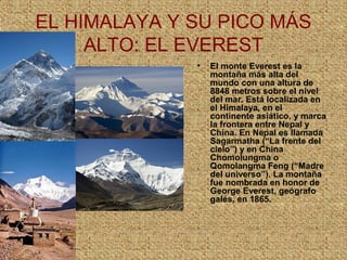 EL HIMALAYA Y SU PICO MÁS
ALTO: EL EVEREST
• El monte Everest es la
montaña más alta del
mundo con una altura de
8848 metros sobre el nivel
del mar. Está localizada en
el Himalaya, en el
continente asiático, y marca
la frontera entre Nepal y
China. En Nepal es llamada
Sagarmatha (“La frente del
cielo”) y en China
Chomolungma o
Qomolangma Feng (“Madre
del universo”). La montaña
fue nombrada en honor de
George Everest, geógrafo
galés, en 1865.
 