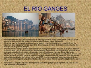 EL RÍO GANGES
• El río Ganges es uno de los grandes ríos del subcontinente indio, que fluye en dirección este
desde el norte de la India cruzando la llanura del Ganges hasta Bangladés.
• El río nace en el Himalaya occidental, en el estado indio de Uttarakhand y tras 2510 km de
recorrido desemboca formando, con el río Brahmaputra el mayor delta del mundo, el delta del
Ganges, en el golfo de Bengala.
• Durante mucho tiempo ha sido considerado un río sagrado por los hindúes, que lo han adorado
como la diosa Ganga del hinduismo. Históricamente, también ha sido importante: muchas de los
antiguas capitales provinciales o imperiales (como Pataliputra, Kannauj, Kara, Allahabad,
Murshidabad y Calcuta) se han emplazado en sus riberas. El Ganges y sus afluentes drenan una
fértil cuenca de 907 000 km² que soporta una gran concentración de población, con una de las
más altas densidades del mundo (en el año 2005, una de cada doce personas del mundo (un
8%) vivían en la región). La profundidad media del río es de 16 m y la profundidad máxima es de
30 m.
• El nombre «Ganges» proviene de la palabra sánscrita «gá gā», que significa «va, va» (o sea,ṅ
que se mueve rápidamente
 