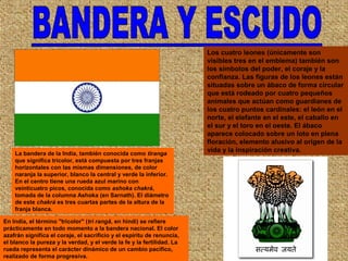La bandera de la India, también conocida como tiranga
que significa tricolor, está compuesta por tres franjas
horizontales con las mismas dimensiones, de color
naranja la superior, blanco la central y verde la inferior.
En el centro tiene una rueda azul marino con
veinticuatro picos, conocida como ashoka chakrá,
tomada de la columna Ashoka (en Sarnath). El diámetro
de este chakrá es tres cuartas partes de la altura de la
franja blanca.
En India, el término "tricolor" (tri rangā, en hindi) se refiere
prácticamente en todo momento a la bandera nacional. El color
azafrán significa el coraje, el sacrificio y el espíritu de renuncia,
el blanco la pureza y la verdad, y el verde la fe y la fertilidad. La
rueda representa el carácter dinámico de un cambio pacífico,
realizado de forma progresiva.
Los cuatro leones (únicamente son
visibles tres en el emblema) también son
los símbolos del poder, el coraje y la
confianza. Las figuras de los leones están
situadas sobre un ábaco de forma circular
que está rodeado por cuatro pequeños
animales que actúan como guardianes de
los cuatro puntos cardinales: el león en el
norte, el elefante en el este, el caballo en
el sur y el toro en el oeste. El ábaco
aparece colocado sobre un loto en plena
floración, elemento alusivo al origen de la
vida y la inspiración creativa.
 