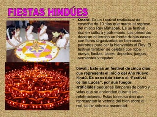 • Onam: Es un f estival tradicional de
cosecha de 10 días que marca el regreso
del mítico Rey Mahabali. Es un festival
rico en cultura y patrimonio. Las personas
decoran el terreno en frente de sus casas
con flores organizadas en hermosos
patrones para dar la bienvenida al Rey. El
festival también se celebra con ropa
nueva, fiestas, bailes, deportes, juegos,
serpientes y regatas.
Diwali: Este es un festival de cinco días
que representa el inicio del Año Nuevo
hindú. Es conocido como el “Festival
de las Luces”, por sus fuegos
artificiales pequeñas lámparas de barro y
velas que se encienden durante las
celebraciones. Estas luces se dice que
representan la victoria del bien sobre el
mal, la luz sobre la oscuridad.
 