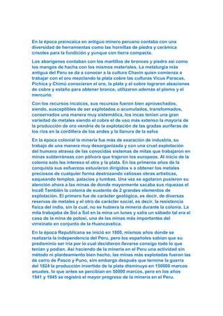 En la época preincaica en antiguo minero peruano contaba con una
diversidad de herramientas como las hornillas de piedra y cerámica
crisoles para la fundición y yunque con tierra compacta.
Los aborígenes contaban con los martillos de bronces y piedra asi como
los mangos de hacha con los mismos materiales. La metalurgia más
antigua del Peru se da a conocer a la cultura Chavín quien comienza a
trabajar con el oro mezclando la plata cobre las culturas Vicus Paracas,
Pichica y Chimú conocieron el oro, la plata y el cobre lograron aleaciones
de cobre y estaño para obtener bronce, utilizaron además el plomo y el
mercurio.
Con los recursos incaicos, sus recursos fueron bien aprovechados,
siendo, susceptibles de ser explotados o acumulados, transformados,
conservados una manera muy sistemática, los incas tenían una gran
variedad de metales siendo el cobre el de uso más extenso la mayoría de
la producción de oro vendría de la explotación de las gradas auríferas de
los ríos en la cordillera de los andes y la llanura de la selva
En la época colonial la minería fue más de exaración de industria, su
trabajo de una manera muy desorganizada y con una cruel explotación
del humano atravez de las conocidas sistemas de mitas que trabajaron en
minas subterráneas con pólvora que trajeron los europeos. Al inicio de la
colonia solo les intereso el otro y la plata. En los primeros años de la
conquista sus esfuerzos estuvieron dirigidos s a obtener los metales
preciosos de cualquier forma destrozando valiosas obras artísticas,
saqueando templos, palacios y tumbas. Una vez se agotaron pusieron su
atención ahora a las minas de donde mayormente sacaba sus riquezas el
Inca0 También la colonia de sustento de 2 grandes elementos de
explotación. El primero fue de carácter geológico, es decir, de diversas
reservas de metales y el otro de carácter social, es decir, la resistencia
fisica del indio, sin la cual, no se hubiera la minería durante la colonia. La
mita trabajaba de Sol a Sol en la mina un lunes y salía un sábado tal era el
caso de la mina de potosí, una de las minas más importantes del
virreinato en conjunto de la Huancavelica.
En la época Republicana se inició en 1800, mismos años donde se
realizaría la independencia del Peru, pero los españoles sabían que su
predominio ser iría por lo cual decidieron llevarse consigo todo lo que
tenían y podían. Asi haciendo de la minería en el Peru una actividad sin
método ni planteamiento bien hecho, las minas más explotadas fueron las
de cerro de Pasco y Puno, sim embargo después que termine la guerra
del 1824 la producción invertido de la plata disminuyo en 150000 marcos
anuales, lo que antes se percibían en 50000 marcos, pero en los años
1941 y 1945 se registró el mayor progreso de la minería en el Peru.
 