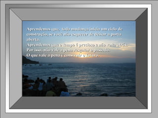 Aprendemos que,  toda mudança inicia um ciclo de construção, se você não esquecer de deixar a porta aberta. Aprendemos que o tempo é precioso e não volta atrás. Por isso, não vale a pena resgatar o passado.  O que vale a pena é construir o futuro. 