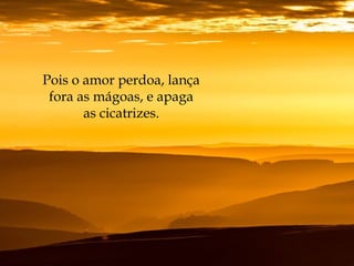 Pois o amor perdoa, lança
fora as mágoas, e apaga
as cicatrizes.
 