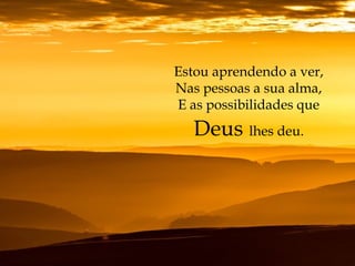 Estou aprendendo a ver,
Nas pessoas a sua alma,
E as possibilidades que
Deus lhes deu.
 