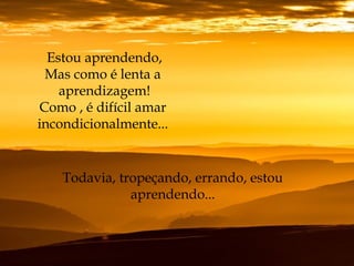 Estou aprendendo,
Mas como é lenta a
aprendizagem!
Como , é difícil amar
incondicionalmente...
Todavia, tropeçando, errando, estou
aprendendo...
 