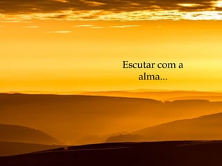 Escutar com a
alma...
 