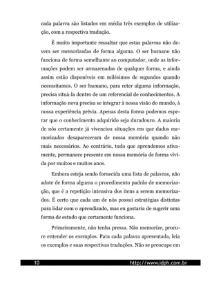 cada palavra são listados em média três exemplos de utiliza-
     ção, com a respectiva tradução.

         É muito importante ressaltar que estas palavras não de-
     vem ser memorizadas de forma alguma. O ser humano não
     funciona de forma semelhante ao computador, onde as infor-
     mações podem ser armazenadas de qualquer forma, e ainda
     assim estão disponíveis em milésimos de segundos quando
     necessitamos. O ser humano, para reter alguma informação,
     precisa situá-la dentro de um referencial de conhecimentos. A
     informação nova precisa se integrar à nossa visão do mundo, à
     nossa experiência prévia. Apenas desta forma podemos espe-
     rar que o conhecimento adquirido seja duradouro. A maioria
     de nós certamente já vivenciou situações em que dados me-
     morizados desapareceram de nossa memória quando não
     mais necessários. Ao contrário, tudo que aprendemos ativa-
     mente, permanece presente em nossa memória de forma vívi-
     da por muitos e muitos anos.

         Embora esteja sendo fornecida uma lista de palavras, não
     adote de forma alguma o procedimento padrão de memoriza-
     ção, que é a repetição intensiva dos itens a serem memoriza-
     dos. É certo que cada um de nós possui estratégias distintas
     para lidar com o aprendizado, mas eu gostaria de sugerir uma
     forma de estudo que certamente funciona.

         Primeiramente, não tenha pressa. Não memorize, procu-
     re entender os exemplos. Para cada palavra apresentada, leia
     os exemplos e suas respectivas traduções. Não se preocupe em


10                                          http://www.idph.com.br
 