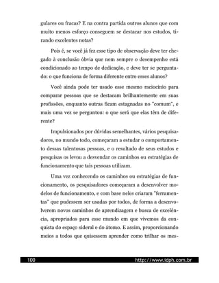 gulares ou fracas? E na contra partida outros alunos que com
      muito menos esforço conseguem se destacar nos estudos, ti-
      rando excelentes notas?

          Pois é, se você já fez esse tipo de observação deve ter che-
      gado à conclusão óbvia que nem sempre o desempenho está
      condicionado ao tempo de dedicação, e deve ter se pergunta-
      do: o que funciona de forma diferente entre esses alunos?

          Você ainda pode ter usado esse mesmo raciocínio para
      comparar pessoas que se destacam brilhantemente em suas
      profissões, enquanto outras ficam estagnadas no "comum", e
      mais uma vez se perguntou: o que será que elas têm de dife-
      rente?

          Impulsionados por dúvidas semelhantes, vários pesquisa-
      dores, no mundo todo, começaram a estudar o comportamen-
      to dessas talentosas pessoas, e o resultado de seus estudos e
      pesquisas os levou a desvendar os caminhos ou estratégias de
      funcionamento que tais pessoas utilizam.

          Uma vez conhecendo os caminhos ou estratégias de fun-
      cionamento, os pesquisadores começaram a desenvolver mo-
      delos de funcionamento, e com base neles criaram "ferramen-
      tas" que pudessem ser usadas por todos, de forma a desenvo-
      lverem novos caminhos de aprendizagem e busca de excelên-
      cia, apropriados para esse mundo em que vivemos da con-
      quista do espaço sideral e do átomo. E assim, proporcionando
      meios a todos que quisessem aprender como trilhar os mes-



100                                              http://www.idph.com.br
 