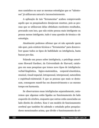 mos caminhos ou usar as mesmas estratégias que os "talento-
      sos" já utilizavam natural e inconscientemente.

          A aplicação de tais "ferramentas" acabou comprovando
      aquilo que os pesquisadores desejavam mostrar, pois as pes-
      soas que se utilizavam delas obtinham excelentes resultados,
      provando com isso, que não existe pessoa mais inteligente ou
      pessoa menos inteligente, tudo é uma questão de técnica e de
      estratégia.

          Atualmente podemos afirmar que só não aprende quem
      não quer, pois existem técnicas e "ferramentas" para desenvo-
      lver quase todos os tipos de habilidade ou inteligência, basta
      buscar por elas.

          Falando um pouco sobre inteligência, o psicólogo ameri-
      cano Howard Gardner, da Universidade de Harvard, catalo-
      gou em suas pesquisas que temos nove tipos de inteligência:
      verbal-lingüística, lógico-matemática, corporal-cinestésica,
      musical, visual-espacial, intrapessoal, interpessoal, naturalista
      e espiritual-existencial. E que as pessoas que mais se desta-
      cam, conseguem mantê-las em desenvolvimento e ao mesmo
      tempo em harmonia.

          Se observarmos essas inteligências separadamente, nota-
      remos que algumas estão ligadas ao funcionamento do lado
      esquerdo do cérebro, enquanto que outras estão associadas ao
      lado direito do cérebro. Esse é um modelo de funcionamento
      cerebral que também foi adotado e estudado pelos pesquisa-
      dores mencionados acima, que divide o funcionamento do cé-


101                                               http://www.idph.com.br
 