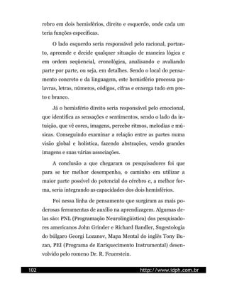 rebro em dois hemisférios, direito e esquerdo, onde cada um
      teria funções específicas.

          O lado esquerdo seria responsável pelo racional, portan-
      to, apreende e decide qualquer situação de maneira lógica e
      em ordem seqüencial, cronológica, analisando e avaliando
      parte por parte, ou seja, em detalhes. Sendo o local do pensa-
      mento concreto e da linguagem, este hemisfério processa pa-
      lavras, letras, números, códigos, cifras e enxerga tudo em pre-
      to e branco.

          Já o hemisfério direito seria responsável pelo emocional,
      que identifica as sensações e sentimentos, sendo o lado da in-
      tuição, que vê cores, imagens, percebe ritmos, melodias e mú-
      sicas. Conseguindo examinar a relação entre as partes numa
      visão global e holística, fazendo abstrações, vendo grandes
      imagens e suas várias associações.

          A conclusão a que chegaram os pesquisadores foi que
      para se ter melhor desempenho, o caminho era utilizar a
      maior parte possível do potencial do cérebro e, a melhor for-
      ma, seria integrando as capacidades dos dois hemisférios.

          Foi nessa linha de pensamento que surgiram as mais po-
      derosas ferramentas de auxílio na aprendizagem. Algumas de-
      las são: PNL (Programação Neurolingüística) dos pesquisado-
      res americanos John Grinder e Richard Bandler, Sugestologia
      do búlgaro Georgi Lozanov, Mapa Mental do inglês Tony Bu-
      zan, PEI (Programa de Enriquecimento Instrumental) desen-
      volvido pelo romeno Dr. R. Feuerstein.


102                                              http://www.idph.com.br
 