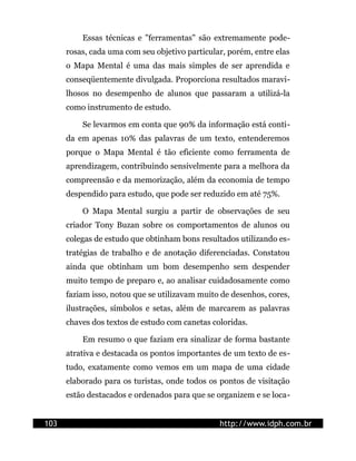 Essas técnicas e "ferramentas" são extremamente pode-
      rosas, cada uma com seu objetivo particular, porém, entre elas
      o Mapa Mental é uma das mais simples de ser aprendida e
      conseqüentemente divulgada. Proporciona resultados maravi-
      lhosos no desempenho de alunos que passaram a utilizá-la
      como instrumento de estudo.

          Se levarmos em conta que 90% da informação está conti-
      da em apenas 10% das palavras de um texto, entenderemos
      porque o Mapa Mental é tão eficiente como ferramenta de
      aprendizagem, contribuindo sensivelmente para a melhora da
      compreensão e da memorização, além da economia de tempo
      despendido para estudo, que pode ser reduzido em até 75%.

          O Mapa Mental surgiu a partir de observações de seu
      criador Tony Buzan sobre os comportamentos de alunos ou
      colegas de estudo que obtinham bons resultados utilizando es-
      tratégias de trabalho e de anotação diferenciadas. Constatou
      ainda que obtinham um bom desempenho sem despender
      muito tempo de preparo e, ao analisar cuidadosamente como
      faziam isso, notou que se utilizavam muito de desenhos, cores,
      ilustrações, símbolos e setas, além de marcarem as palavras
      chaves dos textos de estudo com canetas coloridas.

          Em resumo o que faziam era sinalizar de forma bastante
      atrativa e destacada os pontos importantes de um texto de es-
      tudo, exatamente como vemos em um mapa de uma cidade
      elaborado para os turistas, onde todos os pontos de visitação
      estão destacados e ordenados para que se organizem e se loca-


103                                             http://www.idph.com.br
 