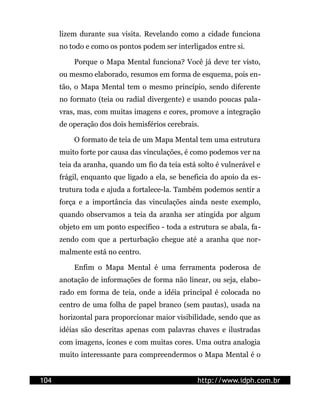 lizem durante sua visita. Revelando como a cidade funciona
      no todo e como os pontos podem ser interligados entre si.

          Porque o Mapa Mental funciona? Você já deve ter visto,
      ou mesmo elaborado, resumos em forma de esquema, pois en-
      tão, o Mapa Mental tem o mesmo princípio, sendo diferente
      no formato (teia ou radial divergente) e usando poucas pala-
      vras, mas, com muitas imagens e cores, promove a integração
      de operação dos dois hemisférios cerebrais.

          O formato de teia de um Mapa Mental tem uma estrutura
      muito forte por causa das vinculações, é como podemos ver na
      teia da aranha, quando um fio da teia está solto é vulnerável e
      frágil, enquanto que ligado a ela, se beneficia do apoio da es-
      trutura toda e ajuda a fortalece-la. Também podemos sentir a
      força e a importância das vinculações ainda neste exemplo,
      quando observamos a teia da aranha ser atingida por algum
      objeto em um ponto específico - toda a estrutura se abala, fa-
      zendo com que a perturbação chegue até a aranha que nor-
      malmente está no centro.

          Enfim o Mapa Mental é uma ferramenta poderosa de
      anotação de informações de forma não linear, ou seja, elabo-
      rado em forma de teia, onde a idéia principal é colocada no
      centro de uma folha de papel branco (sem pautas), usada na
      horizontal para proporcionar maior visibilidade, sendo que as
      idéias são descritas apenas com palavras chaves e ilustradas
      com imagens, ícones e com muitas cores. Uma outra analogia
      muito interessante para compreendermos o Mapa Mental é o


104                                              http://www.idph.com.br
 