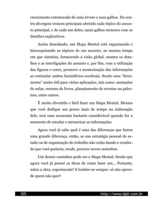 crescimento estruturado de uma árvore e seus galhos. Do cen-
      tro divergem troncos principais abrindo cada tópico do assun-
      to principal, e de cada um deles, saem galhos menores com os
      detalhes explicativos.

          Assim desenhado, um Mapa Mental está organizando e
      hierarquizando os tópicos de um assunto, ao mesmo tempo
      em que sintetiza, fornecendo a visão global, mostra os deta-
      lhes e as interligações do assunto e, por fim, com a utilização
      das figuras e cores, promove a memorização das informações
      ao estimular ambos hemisférios cerebrais. Sendo uma "ferra-
      menta" muito útil para várias aplicações, tais como: anotações
      de aulas, resumo de livros, planejamento de eventos ou pales-
      tras, entre outros.

          É muito divertido e fácil fazer um Mapa Mental. Mesmo
      que você dedique um pouco mais de tempo na elaboração
      dele, terá uma economia bastante considerável quando for o
      momento de estudar e memorizar as informações.

          Agora você já sabe qual é uma das diferenças que fazem
      uma grande diferença, então, se sua estratégia pessoal de es-
      tudo ou de organização do trabalho não estão dando o resulta-
      do que você gostaria, mude, procure novos caminhos.

          Um desses caminhos pode ser o Mapa Mental. Sendo que
      agora você já possui as dicas de como fazer um... Portanto,
      mãos a obra, experimente! E lembre-se sempre: só não apren-
      de quem não quer!



105                                              http://www.idph.com.br
 