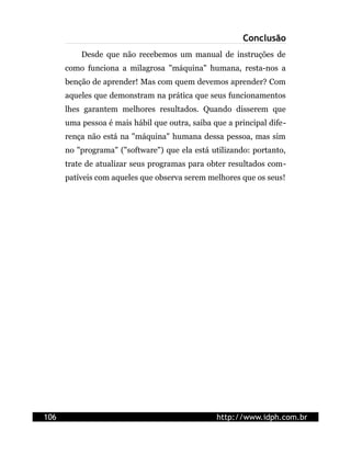 Conclusão
          Desde que não recebemos um manual de instruções de
      como funciona a milagrosa "máquina" humana, resta-nos a
      benção de aprender! Mas com quem devemos aprender? Com
      aqueles que demonstram na prática que seus funcionamentos
      lhes garantem melhores resultados. Quando disserem que
      uma pessoa é mais hábil que outra, saiba que a principal dife-
      rença não está na "máquina" humana dessa pessoa, mas sim
      no "programa" ("software") que ela está utilizando: portanto,
      trate de atualizar seus programas para obter resultados com-
      patíveis com aqueles que observa serem melhores que os seus!




106                                             http://www.idph.com.br
 