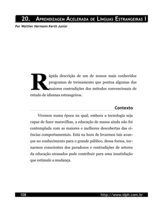 20. APRENDIZAGEM ACELERADA DE LÍNGUAS ESTRANGEIRAS I
Por Walther Hermann Kerth Junior




         R
                    ápida descrição de um de nossos mais conhecidos
                    programas de treinamento que pontua algumas das
                    maiores contradições dos métodos convencionais de
         estudo de idiomas estrangeiros.


                                                          Contexto
             Vivemos numa época na qual, embora a tecnologia seja
         capaz de fazer maravilhas, a educação de massa ainda não foi
         contemplada com as maiores e melhores descobertas das ci-
         ências comportamentais. Está na hora de levarmos tais avan-
         ços no conhecimento para o grande público, dessa forma, tor-
         narmos conscientes dos paradoxos e contradições de setores
         da educação atrasados pode contribuir para uma insatisfação
         que estimule a mudança.




   108                                            http://www.idph.com.br
 