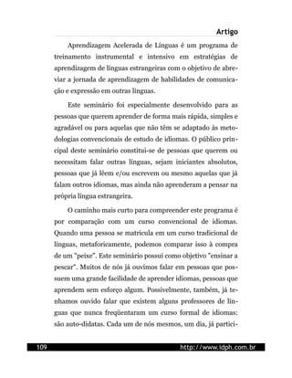Artigo
          Aprendizagem Acelerada de Línguas é um programa de
      treinamento instrumental e intensivo em estratégias de
      aprendizagem de línguas estrangeiras com o objetivo de abre-
      viar a jornada de aprendizagem de habilidades de comunica-
      ção e expressão em outras línguas.

          Este seminário foi especialmente desenvolvido para as
      pessoas que querem aprender de forma mais rápida, simples e
      agradável ou para aquelas que não têm se adaptado às meto-
      dologias convencionais de estudo de idiomas. O público prin-
      cipal deste seminário constitui-se de pessoas que querem ou
      necessitam falar outras línguas, sejam iniciantes absolutos,
      pessoas que já lêem e/ou escrevem ou mesmo aquelas que já
      falam outros idiomas, mas ainda não aprenderam a pensar na
      própria língua estrangeira.

          O caminho mais curto para compreender este programa é
      por comparação com um curso convencional de idiomas.
      Quando uma pessoa se matricula em um curso tradicional de
      línguas, metaforicamente, podemos comparar isso à compra
      de um "peixe". Este seminário possui como objetivo "ensinar a
      pescar". Muitos de nós já ouvimos falar em pessoas que pos-
      suem uma grande facilidade de aprender idiomas, pessoas que
      aprendem sem esforço algum. Possivelmente, também, já te-
      nhamos ouvido falar que existem alguns professores de lín-
      guas que nunca freqüentaram um curso formal de idiomas:
      são auto-didatas. Cada um de nós mesmos, um dia, já partici-


109                                            http://www.idph.com.br
 