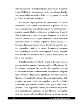 reter na memória o formato exato das frases e nem de sua tra-
     dução. O objetivo é apenas compreender o significado da pala-
     vra apresentada e apenas isto. Uma vez compreendido este si-
     gnificado o objetivo foi alcançado.

         Em segundo lugar, procure ler apenas enquanto estiver
     interessado. Não adianta nada ler todas as palavras de uma
     vez e esquecer tudo dez minutos depois. Se nos forçarmos a
     executar uma atividade monótona por muito tempo, depois de
     alguns momentos a nossa atenção se dispersa e nada do que
     lemos é aproveitado. Eu sugiro a leitura de dez palavras dia-
     riamente. Caso você ache que 10 palavras diárias é muito, não
     tem importância, este número é sua decisão. Se quiser ler ape-
     nas uma palavra, o efeito é o mesmo. Irá demorar um pouco
     mais, mas chegar ao final é o que importa. É só não esquecer,
     você deve LER as palavras e NUNCA tentar memorizar as pa-
     lavras e os exemplos.

         E finalmente, faça revisão. No primeiro dia leia e entenda
     dez palavras (ou quantas julgar conveniente). No segundo dia
     leia mais dez palavras e faça a revisão das dez palavras apren-
     didas no dia anterior. No terceiro dia, aprenda mais dez pala-
     vras e revise as vinte palavras aprendidas nos dias anteriores.
     E assim por diante até o último dia, onde aprenderá as últi-
     mas dez palavras e revisará as 240 palavras anteriores. Muito
     importante, por revisão não quero dizer que se deve fazer a
     leitura de todas as palavras e exemplos anteriores. As palavras
     mais frequentes estão grafadas em tipo diferente e em negrito,
     para que possamos localizá-las facilmente na página. Apenas

11                                           http://www.idph.com.br
 
