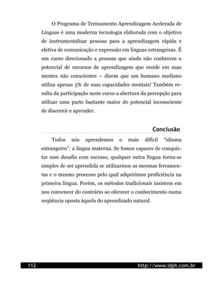 O Programa de Treinamento Aprendizagem Acelerada de
      Línguas é uma moderna tecnologia elaborada com o objetivo
      de instrumentalizar pessoas para a aprendizagem rápida e
      efetiva de comunicação e expressão em línguas estrangeiras. É
      um curso direcionado a pessoas que ainda não conhecem o
      potencial de recursos de aprendizagem que reside em suas
      mentes não conscientes – dizem que um humano mediano
      utiliza apenas 5% de suas capacidades mentais! Também re-
      sulta da participação neste curso a abertura da percepção para
      utilizar uma parte bastante maior do potencial inconsciente
      de discernir e aprender.


                                                        Conclusão
          Todos    nós   aprendemos     o   mais   difícil   “idioma
      estrangeiro”: a língua materna. Se fomos capazes de conquis-
      tar esse desafio com sucesso, qualquer outra língua torna-se
      simples de ser aprendida se utilizarmos as mesmas ferramen-
      tas e o mesmo processo pelo qual adquirimos proficiência na
      primeira língua. Porém, os métodos tradicionais insistem em
      nos convencer do contrário ao oferecer o conhecimento numa
      seqüência oposta àquela do aprendizado natural.




112                                             http://www.idph.com.br
 