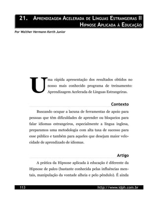 21. APRENDIZAGEM ACELERADA DE LÍNGUAS ESTRANGEIRAS II
                          HIPNOSE APLICADA À EDUCAÇÃO
Por Walther Hermann Kerth Junior




         U
                    ma rápida apresentação dos resultados obtidos no
                    nosso mais conhecido programa de treinamento:
                    Aprendizagem Acelerada de Línguas Estrangeiras.


                                                          Contexto
             Buscando ocupar a lacuna de ferramentas de apoio para
         pessoas que têm dificuldades de aprender ou bloqueios para
         falar idiomas estrangeiros, especialmente a língua inglesa,
         preparamos uma metodologia com alta taxa de sucesso para
         esse público e também para aqueles que desejam maior velo-
         cidade de aprendizado de idiomas.


                                                              Artigo
             A prática da Hipnose aplicada à educação é diferente da
         Hipnose de palco (bastante conhecida pelas influências men-
         tais, manipulação da vontade alheia e pelo pêndulo). É ainda


   113                                            http://www.idph.com.br
 