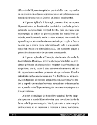 diferente da Hipnose terapêutica que trabalha com regressões
      ou sugestões em estados semiconscientes de relaxamento ou
      totalmente inconscientes (menos utilizados atualmente).

          A Hipnose Aplicada à Educação, ao contrário, serve para
      hiper-estimular as funções dos hemisférios cerebrais, princi-
      palmente do hemisfério cerebral direito, para que haja uma
      reintegração de estilos de processamento dos hemisférios ce-
      rebrais, condicionando assim a uma abertura dos canais de
      aprendizagem, desatrofiando os canais de percepção e fazen-
      do com que a pessoa possa estar utilizando todo o seu aparato
      sensorial e todo seu potencial mental. Em momento algum a
      pessoa fica inconsciente do que esta acontecendo.

          A Hipnose aplicada à Educação, atualmente chamada de
      Concentração Dinâmica, serve também para instalar o apren-
      dizado profundo ou inconsciente, resgatar os aprendizados já
      adquiridos, isto é, trazer à tona arquivos de memória até en-
      tão esquecidos e reativar processos de aprendizado. Um dos
      principais ganhos das pessoas que é o desbloqueio, além dis-
      so, com técnicas as pessoas aprendem como gerenciar os me-
      dos e impedir que muitas barreiras atrapalhem o desempenho
      em aprender uma língua estrangeira ou mesmo qualquer ou-
      tro aprendizado.

          A hiper-estimulação do hemisfério cerebral direito propi-
      cia à pessoa a possibilidade de criar uma nova identidade de
      falante da língua estrangeira, isto é, aprender a estar em pri-
      meira pessoa ao se expressar e começar a pensar no idioma,


114                                              http://www.idph.com.br
 