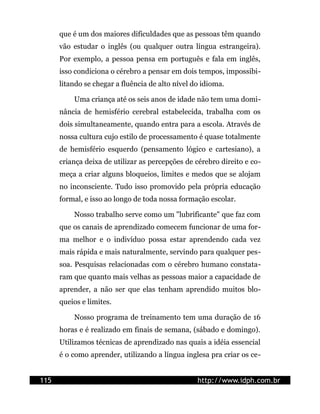 que é um dos maiores dificuldades que as pessoas têm quando
      vão estudar o inglês (ou qualquer outra língua estrangeira).
      Por exemplo, a pessoa pensa em português e fala em inglês,
      isso condiciona o cérebro a pensar em dois tempos, impossibi-
      litando se chegar a fluência de alto nível do idioma.

          Uma criança até os seis anos de idade não tem uma domi-
      nância de hemisfério cerebral estabelecida, trabalha com os
      dois simultaneamente, quando entra para a escola. Através de
      nossa cultura cujo estilo de processamento é quase totalmente
      de hemisfério esquerdo (pensamento lógico e cartesiano), a
      criança deixa de utilizar as percepções de cérebro direito e co-
      meça a criar alguns bloqueios, limites e medos que se alojam
      no inconsciente. Tudo isso promovido pela própria educação
      formal, e isso ao longo de toda nossa formação escolar.

          Nosso trabalho serve como um "lubrificante" que faz com
      que os canais de aprendizado comecem funcionar de uma for-
      ma melhor e o indivíduo possa estar aprendendo cada vez
      mais rápida e mais naturalmente, servindo para qualquer pes-
      soa. Pesquisas relacionadas com o cérebro humano constata-
      ram que quanto mais velhas as pessoas maior a capacidade de
      aprender, a não ser que elas tenham aprendido muitos blo-
      queios e limites.

          Nosso programa de treinamento tem uma duração de 16
      horas e é realizado em finais de semana, (sábado e domingo).
      Utilizamos técnicas de aprendizado nas quais a idéia essencial
      é o como aprender, utilizando a língua inglesa pra criar os ce-


115                                               http://www.idph.com.br
 