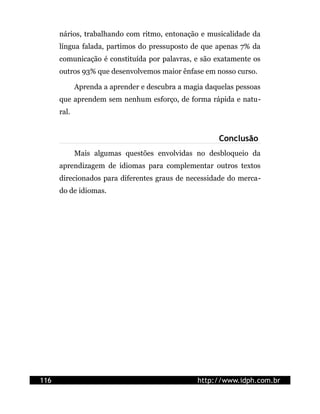 nários, trabalhando com ritmo, entonação e musicalidade da
      língua falada, partimos do pressuposto de que apenas 7% da
      comunicação é constituída por palavras, e são exatamente os
      outros 93% que desenvolvemos maior ênfase em nosso curso.

             Aprenda a aprender e descubra a magia daquelas pessoas
      que aprendem sem nenhum esforço, de forma rápida e natu-
      ral.


                                                      Conclusão
             Mais algumas questões envolvidas no desbloqueio da
      aprendizagem de idiomas para complementar outros textos
      direcionados para diferentes graus de necessidade do merca-
      do de idiomas.




116                                             http://www.idph.com.br
 