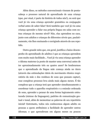 Além disso, os métodos convencionais viraram de ponta-
      cabeça o processo natural de aprendizado de uma criança
      (que, por sinal, é parte da história de todos nós!), ou será que
      você já viu uma criança aprender gramática ou conjugação
      verbal antes de saber falar! Será também que você já viu uma
      criança aprender a falar sua própria língua em salas com ou-
      tras crianças do mesmo nível? Não, elas aprendem no caos,
      junto com adultos e crianças de diferentes níveis que, paulati-
      namente, vão lhes ensinando e corrigindo através do uso repe-
      tido.

              Outro grande mito que, em geral, justifica o baixo desem-
      penho do aprendizado de adultos é que as crianças aprendem
      com muito mais facilidade... Você já viu uma criança aprender
      o idioma materno (a ponto de manter uma conversa) antes de
      ter aproximadamente três ou quatro anos? Se lembrarmos
      que o aprendizado da língua mãe começa ainda no útero
      (através das estimulações táteis do movimento rítmico respi-
      ratório da mãe e dos resíduos de sons que possam captar),
      esse complexo processo leva ainda mais alguns meses. É tão
      complexo que a criança terá que aprender simultaneamente a
      coordenar todo o aparelho respiratório e a emissão ordenada
      de sons, aprender a pensar de uma forma logicamente estru-
      turada (sintaxe da linguagem), padrões de comunicação ges-
      tual e tonal, além de memorizar as palavras de seu repertório
      inicial! Entretanto, todos nós conhecemos algum adulto ou
      pessoas a quem atribuímos a facilidade de aprender outros
      idiomas; e que aprenderam em alguns meses ou poucos

118                                                http://www.idph.com.br
 
