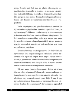 anos... É muito mais fácil para um adulto, não somente por-
      que já conhece o caminho (o processo - já aprendeu o primei-
      ro e mais difícil idioma, chamado de língua mãe), mas tam-
      bém porque já sabe pensar de uma forma logicamente estru-
      turada além de saber coordenar seus aparelhos fonador e res-
      piratório!

          Então eu pergunto, por que abandonar um processo de
      aprendizado que já garantiu o sucesso no aprendizado do pri-
      meiro e mais difícil idioma? Lembre-se que as pessoas a quem
      atribuímos a facilidade de aprender idiomas não possuem, de
      fato, um olho ou um ouvido a mais, nem sequer uma outra
      boca que lhes tornasse tal desafio mais fácil! Apenas usam seu
      aparato sensorial de uma forma mais produtiva para essas
      aprendizagens específicas.

          É quase unânime a ponderação de que a melhor forma de
      aprendermos uma língua estrangeira é realizada ao nos mu-
      darmos para o país de origem dessa língua. Nessas circuns-
      tâncias, o aprendizado é admitido como sendo completamente
      caótico. Contraditório, não? Por que, então, as escolas conven-
      cionais tornam as aulas tão organizadas e lineares?

          Há algo ainda bastante interessante. Todos nós temos
      dito que talvez seja mais difícil aprender a primeira língua es-
      trangeira, porém para aprendermos a segunda, a terceira etc.,
      admitimos ser progressivamente mais fácil. O que é que
      aprendemos além da língua que nos torna mais fáceis os pró-
      ximos desafios de aprendizados? Aprendemos a aprender!


119                                              http://www.idph.com.br
 