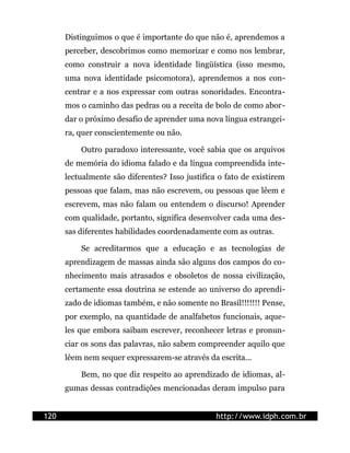 Distinguimos o que é importante do que não é, aprendemos a
      perceber, descobrimos como memorizar e como nos lembrar,
      como construir a nova identidade lingüística (isso mesmo,
      uma nova identidade psicomotora), aprendemos a nos con-
      centrar e a nos expressar com outras sonoridades. Encontra-
      mos o caminho das pedras ou a receita de bolo de como abor-
      dar o próximo desafio de aprender uma nova língua estrangei-
      ra, quer conscientemente ou não.

          Outro paradoxo interessante, você sabia que os arquivos
      de memória do idioma falado e da língua compreendida inte-
      lectualmente são diferentes? Isso justifica o fato de existirem
      pessoas que falam, mas não escrevem, ou pessoas que lêem e
      escrevem, mas não falam ou entendem o discurso! Aprender
      com qualidade, portanto, significa desenvolver cada uma des-
      sas diferentes habilidades coordenadamente com as outras.

          Se acreditarmos que a educação e as tecnologias de
      aprendizagem de massas ainda são alguns dos campos do co-
      nhecimento mais atrasados e obsoletos de nossa civilização,
      certamente essa doutrina se estende ao universo do aprendi-
      zado de idiomas também, e não somente no Brasil!!!!!!! Pense,
      por exemplo, na quantidade de analfabetos funcionais, aque-
      les que embora saibam escrever, reconhecer letras e pronun-
      ciar os sons das palavras, não sabem compreender aquilo que
      lêem nem sequer expressarem-se através da escrita...

          Bem, no que diz respeito ao aprendizado de idiomas, al-
      gumas dessas contradições mencionadas deram impulso para


120                                              http://www.idph.com.br
 