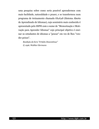 uma pesquisa sobre como seria possível aprendermos com
      mais facilidade, naturalidade e prazer, e se transformou num
      programa de treinamento chamado OLeLaS (Sistema Aberto
      de Aprendizado de Idiomas), cujo seminário mais conhecido é
      apresentado pelo IDPH com o nome de "Memorização e Moti-
      vação para Aprender Idiomas" cujo principal objetivo é ensi-
      nar os estudantes de idiomas a "pescar" em vez de lhes "ven-
      der peixes".
          Reedição do livro "O Salto Descontínuo"
          © 1996, Walther Hermann




121                                                 http://www.idph.com.br
 