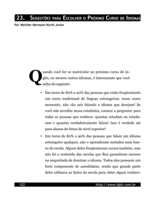 23. SUGESTÕES PARA ESCOLHER O PRÓXIMO CURSO DE IDIOMAS
Por Walther Hermann Kerth Junior




         Q
                  uando você for se matricular no próximo curso de in-
                  glês, ou mesmo outros idiomas, é interessante que você
                  saiba do seguinte:

                • Em torno de 80% a 90% das pessoas que estão freqüentando
                   um curso tradicional de línguas estrangeiras, nesse exato
                   momento, não vão sair falando o idioma que desejam! Se
                   você não acredita nessa estatística, comece a perguntar para
                   todas as pessoas que conhece: quantas estudam ou estuda-
                   ram e quantas verdadeiramente falam! Isso é verdade até
                   para alunos de letras de nível superior!

                • Em torno de 80% a 90% das pessoas que falam um idioma
                   estrangeiro qualquer, não o aprenderam sentados num ban-
                   co de escola. Alguns deles freqüentaram cursos também, mas
                   não foi o conteúdo das escolas que lhes garantiram sucesso
                   na empreitada de dominar o idioma. Todos eles possuem um
                   forte componente de autodidatas, sendo que grande parte
                   deles utilizava as lições da escola para obter algum conheci-


   122                                              http://www.idph.com.br
 