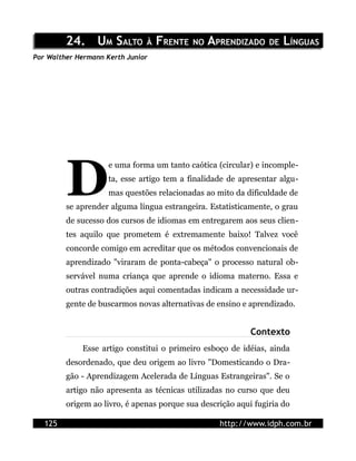 24. UM SALTO À FRENTE NO APRENDIZADO DE LÍNGUAS
Por Walther Hermann Kerth Junior




         D
                     e uma forma um tanto caótica (circular) e incomple-
                     ta, esse artigo tem a finalidade de apresentar algu-
                     mas questões relacionadas ao mito da dificuldade de
         se aprender alguma língua estrangeira. Estatisticamente, o grau
         de sucesso dos cursos de idiomas em entregarem aos seus clien-
         tes aquilo que prometem é extremamente baixo! Talvez você
         concorde comigo em acreditar que os métodos convencionais de
         aprendizado "viraram de ponta-cabeça" o processo natural ob-
         servável numa criança que aprende o idioma materno. Essa e
         outras contradições aqui comentadas indicam a necessidade ur-
         gente de buscarmos novas alternativas de ensino e aprendizado.


                                                            Contexto
             Esse artigo constitui o primeiro esboço de idéias, ainda
         desordenado, que deu origem ao livro "Domesticando o Dra-
         gão - Aprendizagem Acelerada de Línguas Estrangeiras". Se o
         artigo não apresenta as técnicas utilizadas no curso que deu
         origem ao livro, é apenas porque sua descrição aqui fugiria do

   125                                             http://www.idph.com.br
 