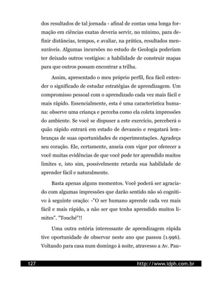 dos resultados de tal jornada - afinal de contas uma longa for-
      mação em ciências exatas deveria servir, no mínimo, para de-
      finir distâncias, tempos, e avaliar, na prática, resultados men-
      suráveis. Algumas incursões no estudo de Geologia poderiam
      ter deixado outros vestígios: a habilidade de construir mapas
      para que outros possam encontrar a trilha.

          Assim, apresentado o meu próprio perfil, fica fácil enten-
      der o significado de estudar estratégias de aprendizagem. Um
      compromisso pessoal com o aprendizado cada vez mais fácil e
      mais rápido. Essencialmente, esta é uma característica huma-
      na: observe uma criança e perceba como ela coleta impressões
      do ambiente. Se você se dispuser a este exercício, perceberá o
      quão rápido entrará em estado de devaneio e resgatará lem-
      branças de suas oportunidades de experimentações. Agradeça
      seu coração. Ele, certamente, anseia com vigor por oferecer a
      você muitas evidências de que você pode ter aprendido muitos
      limites e, isto sim, possivelmente retarda sua habilidade de
      aprender fácil e naturalmente.

          Basta apenas alguns momentos. Você poderá ser agracia-
      do com algumas impressões que darão sentido não só cogniti-
      vo à seguinte oração: -"O ser humano aprende cada vez mais
      fácil e mais rápido, a não ser que tenha aprendido muitos li-
      mites". "Touché"!!

          Uma outra estória interessante de aprendizagem rápida
      tive oportunidade de observar neste ano que passou (1.996).
      Voltando para casa num domingo à noite, atravesso a Av. Pau-


127                                                http://www.idph.com.br
 