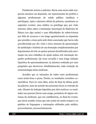 Finalmente iniciou a palestra. Havia uma mesa onde ocu-
      pavam assentos um deputado, um representante do prefeito e
      algumas    profissionais   de   saúde   pública   (médicas   e
      psicólogas). Após a abertura oficial da palestra, sucederam os
      seguintes eventos: uma médica ou psicóloga que, por vinte
      minutos, falou sobre a instituição Associação de Síndrome de
      Pânico (ou algo assim) e suas dificuldades de sobrevivência
      por falta de recursos e um longo agradecimento ao deputado
      que presidia a mesa pela sede desta associação que havia sido
      providenciada por ele; vinte e cinco minutos de apresentação
      da instituição e história de sua formação complementados por
      depoimentos de três ou quatro pessoas beneficiadas pela asso-
      ciação em seus trabalhos de ajuda mútua sob orientação da-
      queles profissionais; (já eram 20:30h) e uma longa indução
      hipnótica de aproximadamente 75 minutos realizada por uma
      psiquiatra que descreveu, detalhadamente, toda evolução da
      sintomatologia desta síndrome.

          Acredito que as intenções de todos estes profissionais
      eram muito boas e puras. Porém, os resultados considero ca-
      tastróficos. Para ter uma idéia, antes do final da última parte
      da palestra, mais da metade dos presentes havia se retirado da
      sala. Chamei de indução hipnótica por dois motivos: os resul-
      tados nas pessoas (havia uma amiga, portadora de alguns sin-
      tomas da síndrome, que me confidenciou, ao final do evento,
      que havia sentido coisas que não sentia há muito tempo) e os
      padrões de linguagem e entonações utilizados pela médica,
      provavelmente, inconscientemente.

129                                              http://www.idph.com.br
 