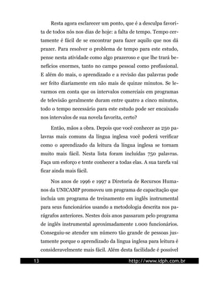 Resta agora esclarecer um ponto, que é a desculpa favori-
     ta de todos nós nos dias de hoje: a falta de tempo. Tempo cer-
     tamente é fácil de se encontrar para fazer aquilo que nos dá
     prazer. Para resolver o problema de tempo para este estudo,
     pense nesta atividade como algo prazeroso e que lhe trará be-
     nefícios enormes, tanto no campo pessoal como profissional.
     E além do mais, o aprendizado e a revisão das palavras pode
     ser feito diariamente em não mais de quinze minutos. Se le-
     varmos em conta que os intervalos comerciais em programas
     de televisão geralmente duram entre quatro a cinco minutos,
     todo o tempo necessário para este estudo pode ser encaixado
     nos intervalos de sua novela favorita, certo?

         Então, mãos a obra. Depois que você conhecer as 250 pa-
     lavras mais comuns da língua inglesa você poderá verificar
     como o aprendizado da leitura da língua inglesa se tornam
     muito mais fácil. Nesta lista foram incluídas 750 palavras.
     Faça um esforço e tente conhecer a todas elas. A sua tarefa vai
     ficar ainda mais fácil.

         Nos anos de 1996 e 1997 a Diretoria de Recursos Huma-
     nos da UNICAMP promoveu um programa de capacitação que
     incluía um programa de treinamento em inglês instrumental
     para seus funcionários usando a metodologia descrita nos pa-
     rágrafos anteriores. Nestes dois anos passaram pelo programa
     de inglês instrumental aproximadamente 1.000 funcionários.
     Conseguiu-se atender um número tão grande de pessoas jus-
     tamente porque o aprendizado da língua inglesa para leitura é
     consideravelmente mais fácil. Além desta facilidade é possível

13                                            http://www.idph.com.br
 