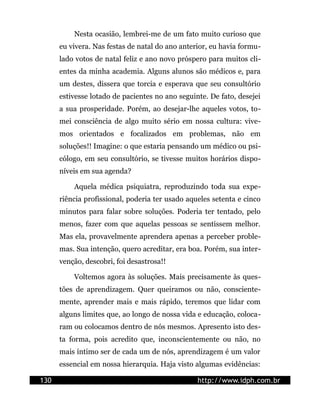 Nesta ocasião, lembrei-me de um fato muito curioso que
      eu vivera. Nas festas de natal do ano anterior, eu havia formu-
      lado votos de natal feliz e ano novo próspero para muitos cli-
      entes da minha academia. Alguns alunos são médicos e, para
      um destes, dissera que torcia e esperava que seu consultório
      estivesse lotado de pacientes no ano seguinte. De fato, desejei
      a sua prosperidade. Porém, ao desejar-lhe aqueles votos, to-
      mei consciência de algo muito sério em nossa cultura: vive-
      mos orientados e focalizados em problemas, não em
      soluções!! Imagine: o que estaria pensando um médico ou psi-
      cólogo, em seu consultório, se tivesse muitos horários dispo-
      níveis em sua agenda?

          Aquela médica psiquiatra, reproduzindo toda sua expe-
      riência profissional, poderia ter usado aqueles setenta e cinco
      minutos para falar sobre soluções. Poderia ter tentado, pelo
      menos, fazer com que aquelas pessoas se sentissem melhor.
      Mas ela, provavelmente aprendera apenas a perceber proble-
      mas. Sua intenção, quero acreditar, era boa. Porém, sua inter-
      venção, descobri, foi desastrosa!!

          Voltemos agora às soluções. Mais precisamente às ques-
      tões de aprendizagem. Quer queiramos ou não, consciente-
      mente, aprender mais e mais rápido, teremos que lidar com
      alguns limites que, ao longo de nossa vida e educação, coloca-
      ram ou colocamos dentro de nós mesmos. Apresento isto des-
      ta forma, pois acredito que, inconscientemente ou não, no
      mais íntimo ser de cada um de nós, aprendizagem é um valor
      essencial em nossa hierarquia. Haja visto algumas evidências:

130                                              http://www.idph.com.br
 