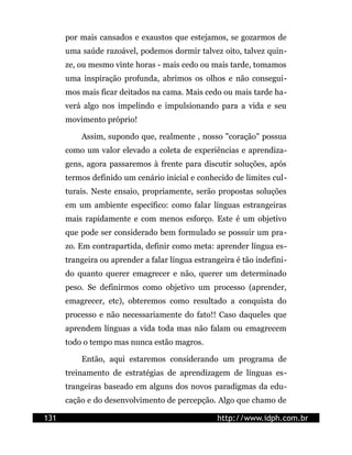 por mais cansados e exaustos que estejamos, se gozarmos de
      uma saúde razoável, podemos dormir talvez oito, talvez quin-
      ze, ou mesmo vinte horas - mais cedo ou mais tarde, tomamos
      uma inspiração profunda, abrimos os olhos e não consegui-
      mos mais ficar deitados na cama. Mais cedo ou mais tarde ha-
      verá algo nos impelindo e impulsionando para a vida e seu
      movimento próprio!

          Assim, supondo que, realmente , nosso "coração" possua
      como um valor elevado a coleta de experiências e aprendiza-
      gens, agora passaremos à frente para discutir soluções, após
      termos definido um cenário inicial e conhecido de limites cul-
      turais. Neste ensaio, propriamente, serão propostas soluções
      em um ambiente específico: como falar línguas estrangeiras
      mais rapidamente e com menos esforço. Este é um objetivo
      que pode ser considerado bem formulado se possuir um pra-
      zo. Em contrapartida, definir como meta: aprender língua es-
      trangeira ou aprender a falar língua estrangeira é tão indefini-
      do quanto querer emagrecer e não, querer um determinado
      peso. Se definirmos como objetivo um processo (aprender,
      emagrecer, etc), obteremos como resultado a conquista do
      processo e não necessariamente do fato!! Caso daqueles que
      aprendem línguas a vida toda mas não falam ou emagrecem
      todo o tempo mas nunca estão magros.

          Então, aqui estaremos considerando um programa de
      treinamento de estratégias de aprendizagem de línguas es-
      trangeiras baseado em alguns dos novos paradigmas da edu-
      cação e do desenvolvimento de percepção. Algo que chamo de

131                                              http://www.idph.com.br
 