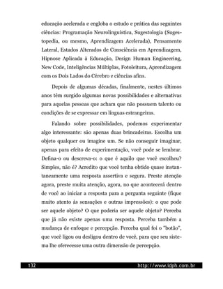 educação acelerada e engloba o estudo e prática das seguintes
      ciências: Programação Neurolinguística, Sugestologia (Suges-
      topedia, ou mesmo, Aprendizagem Acelerada), Pensamento
      Lateral, Estados Alterados de Consciência em Aprendizagem,
      Hipnose Aplicada à Educação, Design Human Engineering,
      New Code, Inteligências Múltiplas, Fotoleitura, Aprendizagem
      com os Dois Lados do Cérebro e ciências afins.

          Depois de algumas décadas, finalmente, nestes últimos
      anos têm surgido algumas novas possibilidades e alternativas
      para aquelas pessoas que acham que não possuem talento ou
      condições de se expressar em línguas estrangeiras.

          Falando sobre possibilidades, podemos experimentar
      algo interessante: são apenas duas brincadeiras. Escolha um
      objeto qualquer ou imagine um. Se não conseguir imaginar,
      apenas para efeito de experimentação, você pode se lembrar.
      Defina-o ou descreva-o: o que é aquilo que você escolheu?
      Simples, não é? Acredito que você tenha obtido quase instan-
      taneamente uma resposta assertiva e segura. Preste atenção
      agora, preste muita atenção, agora, no que acontecerá dentro
      de você ao iniciar a resposta para a pergunta seguinte (fique
      muito atento às sensações e outras impressões): o que pode
      ser aquele objeto? O que poderia ser aquele objeto? Perceba
      que já não existe apenas uma resposta. Perceba também a
      mudança de enfoque e percepção. Perceba qual foi o "botão",
      que você ligou ou desligou dentro de você, para que seu siste-
      ma lhe oferecesse uma outra dimensão de percepção.


132                                             http://www.idph.com.br
 