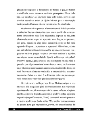 pletamente esparsos e desconexos no tempo e que, ao tomar
      consciência, eram somente curiosas percepções. Num belo
      dia, ao sintetizar os objetivos para este curso, percebi que
      aquelas memórias eram os tijolos básicos para a concepção
      deste projeto. Chamo a elas de experiências de referência.

          Ouvimos muitas pessoas afirmando que é difícil aprender
      a primeira língua estrangeira, mas que a partir da segunda,
      torna-se tudo bem mais fácil. Seja crença popular ou não, esta
      observação denota que ao aprender uma língua, as pessoas,
      em geral, aprendem algo mais: aprendem como se faz para
      aprender línguas... Aprendem a aprender! Além disso, existe
      um outro fato muito curioso: escolha algumas metas suas e se-
      pare-as em dois grupos - aquelas que você realizou e aquelas
      que não se tornaram realidade. Qual é a diferença entre elas?
      Observe, agora, alguns eventos que ocorreram em sua vida e
      perceba que algumas coisas boas e importantes, você nem se-
      quer planejou: aconteceram quase que naturalmente. Como se
      você fosse naturalmente conduzido a concretizá-las, esponta-
      neamente. Outra vez, qual é a diferença entre os planos que
      você conquistou e aqueles que não saíram do papel?

          Recentemente publiquei um livro. Muitos amigos e co-
      nhecidos me elogiaram pelo empreendimento. Eu respondia
      agradecendo e explicando que não houvera esforço: simples-
      mente aconteceu. Há sete anos iniciei um livro sobre a prática
      esportiva (especificamente, Tênis) - que está metade pronto -
      e em 95, um livro de ficção sobre PNL: ambos permaneceram
      na gaveta. Este que eu publiquei, porém, foi uma coletânea de

134                                              http://www.idph.com.br
 
