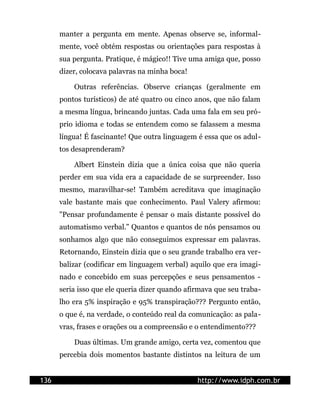manter a pergunta em mente. Apenas observe se, informal-
      mente, você obtém respostas ou orientações para respostas à
      sua pergunta. Pratique, é mágico!! Tive uma amiga que, posso
      dizer, colocava palavras na minha boca!

          Outras referências. Observe crianças (geralmente em
      pontos turísticos) de até quatro ou cinco anos, que não falam
      a mesma língua, brincando juntas. Cada uma fala em seu pró-
      prio idioma e todas se entendem como se falassem a mesma
      língua! É fascinante! Que outra linguagem é essa que os adul-
      tos desaprenderam?

          Albert Einstein dizia que a única coisa que não queria
      perder em sua vida era a capacidade de se surpreender. Isso
      mesmo, maravilhar-se! Também acreditava que imaginação
      vale bastante mais que conhecimento. Paul Valery afirmou:
      "Pensar profundamente é pensar o mais distante possível do
      automatismo verbal." Quantos e quantos de nós pensamos ou
      sonhamos algo que não conseguimos expressar em palavras.
      Retornando, Einstein dizia que o seu grande trabalho era ver-
      balizar (codificar em linguagem verbal) aquilo que era imagi-
      nado e concebido em suas percepções e seus pensamentos -
      seria isso que ele queria dizer quando afirmava que seu traba-
      lho era 5% inspiração e 95% transpiração??? Pergunto então,
      o que é, na verdade, o conteúdo real da comunicação: as pala-
      vras, frases e orações ou a compreensão e o entendimento???

          Duas últimas. Um grande amigo, certa vez, comentou que
      percebia dois momentos bastante distintos na leitura de um


136                                             http://www.idph.com.br
 