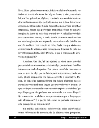 livro. Num primeiro momento, iniciava a leitura buscando re-
      ferências e entendimento. Em alguns livros, porém, através da
      leitura das primeiras páginas, construía um cenário onde se
      desenrolaria o conteúdo do texto, então, sua leitura tornava-se
      extremamente rápida e fluida. Seus olhos percorriam as linhas
      impressas, porém sua percepção mantinha-se fixa no cenário
      imaginário como se assistisse a um filme. A velocidade de lei-
      tura aumentava muito, e mais, tendo visto este cenário vivo
      em sua imaginação, era capaz de memorizar cada detalhe do
      enredo do livro com relação ao todo. Cada vez que vivia esta
      experiência de leitura, então conseguia se lembrar de tudo do
      livro! Surpreendente, não? De fato, o que é comunicado atra-
      vés da linguagem?

          A última. Um dia, há uns quinze ou vinte anos, acordei
      pela manhã com uma cena vívida de algo que sonhava imedia-
      tamente antes de despertar. Em minha memória permanece-
      ram os sons de algo que eu falava para um personagem do so-
      nho. Minha mensagem era muito coerente e imperativa. Po-
      rém, os sons que permaneceram em minha memória não se
      pareciam com nenhuma língua que eu conhecesse. Pensei. O
      que será que aconteceria se eu quisesse expressar ou falar algo
      cuja linguagem não pudesse ser articulada em nossa língua?
      Seria eu capaz de elaborar um pensamento que a linguagem
      não alcançasse? E a partir daí, como eu poderia comunicar
      esta percepção ou pensamento?

          Na minha consciência concorreram estas experiências
      como referências da necessidade de elaborar este programa.

137                                              http://www.idph.com.br
 