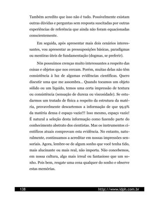 Também acredito que isso não é tudo. Possivelmente existam
      outras dúvidas e perguntas sem resposta suscitadas por outras
      experiências de referência que ainda não foram equacionadas
      conscientemente.

          Em seguida, após apresentar mais dois cenários interes-
      santes, vou apresentar as pressuposições básicas, paradigmas
      ou mentiras úteis de fundamentação (dogmas, se preferir).

          Nós possuímos crenças muito interessantes a respeito das
      coisas e objetos que nos cercam. Porém, muitas delas não têm
      consistência à luz de algumas evidências científicas. Quero
      discutir uma que me assombra... Quando tocamos um objeto
      sólido ou um líquido, temos uma certa impressão de textura
      ou consistência (sensação de dureza ou viscosidade). Se estu-
      darmos um tratado de física a respeito da estrutura da maté-
      ria, provavelmente descartemos a informação de que 99,9%
      da matéria densa é espaço vazio!!! Isso mesmo, espaço vazio!
      É natural a seleção desta informação como fazendo parte do
      conhecimento abstrato dos cientistas. Mas os instrumentos ci-
      entíficos atuais comprovam esta evidência. No entanto, natu-
      ralmente, continuamos a acreditar em nossas impressões sen-
      soriais. Agora, lembre-se de algum sonho que você tenha tido,
      mais alucinante ou mais real, não importa. Não concebemos,
      em nossa cultura, algo mais irreal ou fantasioso que um so-
      nho. Pois bem, resgate uma cena qualquer do sonho e observe
      estas memórias.




138                                            http://www.idph.com.br
 