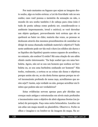 Por mais mutantes ou fugazes que sejam as imagens des-
      te sonho, algo eu tenho certeza: a Lei da Gravidade vale no seu
      sonho; caso você possua a memória da sensação ou não, o
      mundo do seu sonho também é de cabeça para cima (não é
      tudo de ponta cabeça como poderia ser, considerando-se o
      ambiente impermanente, irreal e onírico); se você derrubar
      um objeto qualquer, provavelmente terá certeza que ele se
      quebrará ao bater no chão; maioria das vezes, as pessoas se
      deslocam através dos mesmos procedimentos de caminhar ou
      dirigir de nossa chamada realidade material e objetiva!!! Tudo
      neste ambiente pode ser tão real e duro (os sólidos são duros e
      os líquidos são líquidos) quanto somos capazes de acreditar e,
      no entanto, são sonhos! E então? Há uma citação de um sábio
      chinês muito interessante: "Eu hoje sonhei que era uma bor-
      boleta. Agora, não sei se sou um homem que sonhou ser bor-
      boleta ou, se sou uma borboleta sonhando ser homem!" Não
      tenho, realmente, a certeza se as coisas são duras e objetivas
      porque assim são ou, se são desta forma apenas porque no ní-
      vel inconsciente profundo de nossa raça, acreditamos que as-
      sim seja!!! Assim, seja verdade ou não, porque acreditar em li-
      mites que podem não ser verdadeiros?

          Estas evidências servem apenas para pôr dúvidas nas
      crenças mais antigas e estruturadas em níveis mais profundos
      e inconscientes com o objetivo de abrir algumas frestas (ou ja-
      nelas) de percepção. Faça uma outra brincadeira. Localize em
      um atlas um mapa mundi ou planisfério. Observe-o. Feche os
      olhos e imagine-o ou lembre-se da imagem do mapa. Na se-

139                                              http://www.idph.com.br
 