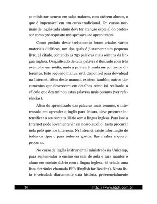 se ministrar o curso em salas maiores, com até cem alunos, o
     que é impensável em um curso tradicional. Em cursos nor-
     mais de inglês cada aluno deve ter atenção especial do profes-
     sor como pré-requisito indispensável ao aprendizado.

         Como produto deste treinamento foram criados vários
     materiais didáticos, um dos quais é justamente um pequeno
     livro, já citado, contendo as 750 palavras mais comuns da lín-
     gua inglesa. O significado de cada palavra é ilustrado com três
     exemplos em média, onde a palavra é usada em contextos di-
     ferentes. Este pequeno manual está disponível para download
     na Internet. Além deste manual, existem também outros do-
     cumentos que descrevem em detalhes como foi realizado o
     cálculo que determinou estas palavras mais comuns (ver refe-
     rências).

         Além do aprendizado das palavras mais comuns, o inte-
     ressado em aprender o inglês para leitura, deve procurar in-
     tensificar o seu contato diário com a língua inglesa. Para isso a
     Internet pode novamente vir em nosso auxílio. Basta procurar
     nela pelo que nos interessa. Na Internet existe informação de
     todos os tipos e para todos os gostos. Basta saber e querer
     procurar.

         No curso de inglês instrumental ministrado na Unicamp,
     para suplementar o ensino em sala de aula e para manter o
     aluno em contato diário com a língua inglesa, foi criada uma
     lista eletrônica chamada EFR (English for Reading). Nesta lis-
     ta é veiculada diariamente uma história, preferencialmente


14                                            http://www.idph.com.br
 