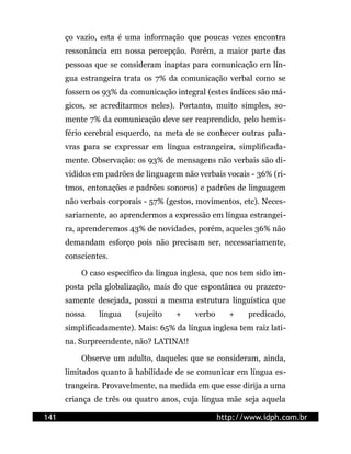 ço vazio, esta é uma informação que poucas vezes encontra
      ressonância em nossa percepção. Porém, a maior parte das
      pessoas que se consideram inaptas para comunicação em lín-
      gua estrangeira trata os 7% da comunicação verbal como se
      fossem os 93% da comunicação integral (estes índices são má-
      gicos, se acreditarmos neles). Portanto, muito simples, so-
      mente 7% da comunicação deve ser reaprendido, pelo hemis-
      fério cerebral esquerdo, na meta de se conhecer outras pala-
      vras para se expressar em língua estrangeira, simplificada-
      mente. Observação: os 93% de mensagens não verbais são di-
      vididos em padrões de linguagem não verbais vocais - 36% (ri-
      tmos, entonações e padrões sonoros) e padrões de linguagem
      não verbais corporais - 57% (gestos, movimentos, etc). Neces-
      sariamente, ao aprendermos a expressão em língua estrangei-
      ra, aprenderemos 43% de novidades, porém, aqueles 36% não
      demandam esforço pois não precisam ser, necessariamente,
      conscientes.

          O caso específico da língua inglesa, que nos tem sido im-
      posta pela globalização, mais do que espontânea ou prazero-
      samente desejada, possui a mesma estrutura linguística que
      nossa    língua    (sujeito    +    verbo      +   predicado,
      simplificadamente). Mais: 65% da língua inglesa tem raiz lati-
      na. Surpreendente, não? LATINA!!

          Observe um adulto, daqueles que se consideram, ainda,
      limitados quanto à habilidade de se comunicar em língua es-
      trangeira. Provavelmente, na medida em que esse dirija a uma
      criança de três ou quatro anos, cuja língua mãe seja aquela

141                                               http://www.idph.com.br
 