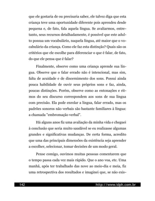 que ele gostaria de ou precisaria saber, ele talvez diga que esta
      criança teve uma oportunidade diferente pois aprendeu desde
      pequena e, de fato, fala aquela língua. Se avaliarmos, entre-
      tanto, seus recursos detalhadamente, é possível que este adul-
      to possua um vocabulário, naquela língua, até maior que o vo-
      cabulário da criança. Como ele faz esta distinção? Quais são os
      critérios que ele escolhe para diferenciar o que é falar, de fato,
      do que ele pensa que é falar?

          Finalmente, observe como uma criança aprende sua lín-
      gua. Observe que o falar errado não é intencional, mas sim,
      falta de acuidade e de discernimento dos sons. Possui ainda
      pouca habilidade de ouvir seus próprios sons e faz, ainda,
      poucas distinções. Porém, observe como as entonações e rit-
      mos do seu discurso correspondem aos sons de sua língua
      com precisão. Ela pode enrolar a língua, falar errado, mas os
      padrões sonoros não verbais são bastante familiares à língua:
      a chamada "embromação verbal".

          Há alguns anos fiz uma avaliação da minha vida e cheguei
      à conclusão que seria muito saudável se eu realizasse algumas
      grandes e significativas mudanças. De certa forma, acredito
      que uma das principais dimensões da existência seja aprender
      a escolher, selecionar, tomar decisões de um modo geral.

          Pense comigo, ouvimos muitas pessoas comentarem que
      o tempo passa cada vez mais rápido. Que o ano voa, etc. Uma
      manhã, após ter trabalhado das nove ao meio-dia e meia, fiz
      uma retrospectiva dos resultados e imaginei que, se não exis-


142                                                http://www.idph.com.br
 